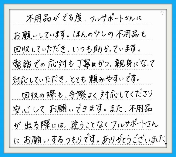 不用品がでる度、フルサポート さんにお願いしています。ほんの 少しの不用品も回収していただき いつも助かっています。電話での 応対も丁寧かつ、親切になって 対応していただきとても頼みやす いです。回収の際も、手際よく対 応してくださり安心してお願いでき ます。また。不用品がでる際には、 迷うことなくフルサポートさんに お願いするつもりです。 ありがとうございました。